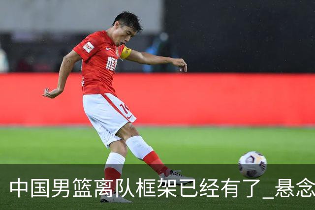 中国男篮离队框架已经有了 悬念将保持到最后